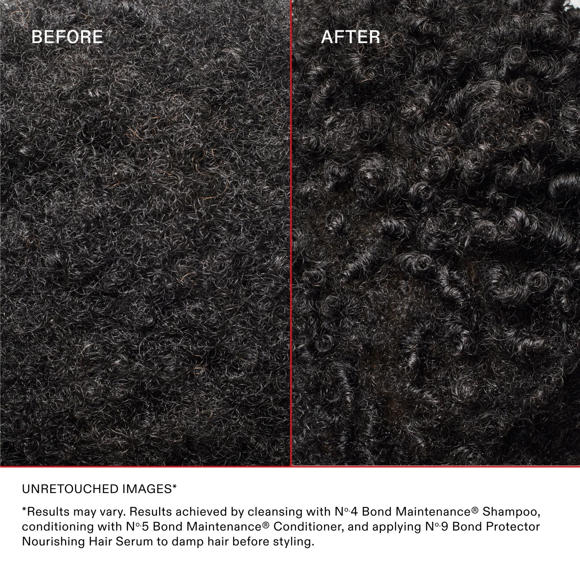 BEFORE

AFTER

Disclaimer Text
UNRETOUCHED IMAGES

*Results may vary. Results achieved by cleansing with Nº.4 Bond Maintenance® Shampoo, conditioning with Nº.5 Bond Maintenance® Conditioner, then styling.