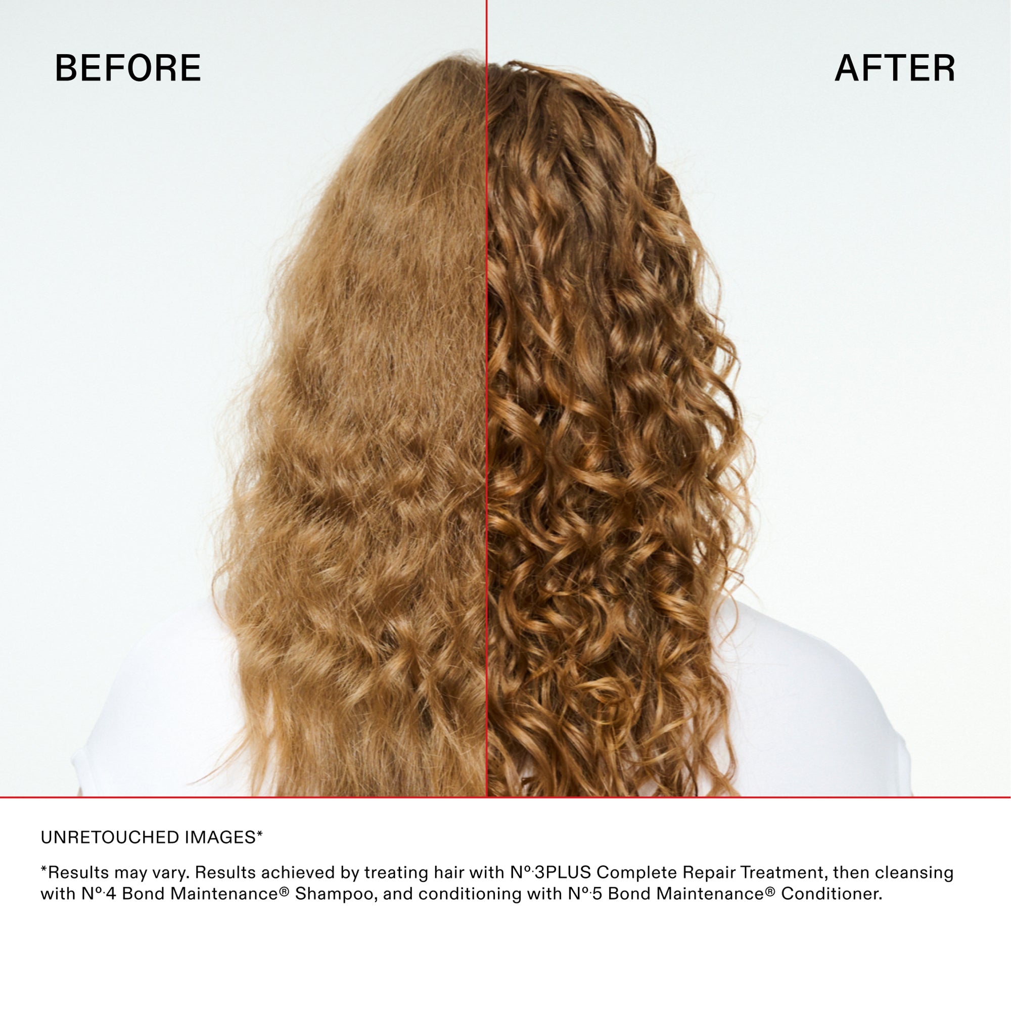 Main Comparison with curly hair
BEFORE

AFTER

Disclaimer and Details
UNRETOUCHED IMAGES*

*"Results may vary. Results achieved by treating hair with N°.3PLUS Complete Repair Treatment, then cleansing with N°.4 Bond Maintenance® Shampoo, and conditioning with N°.5 Bond Maintenance® Conditioner."