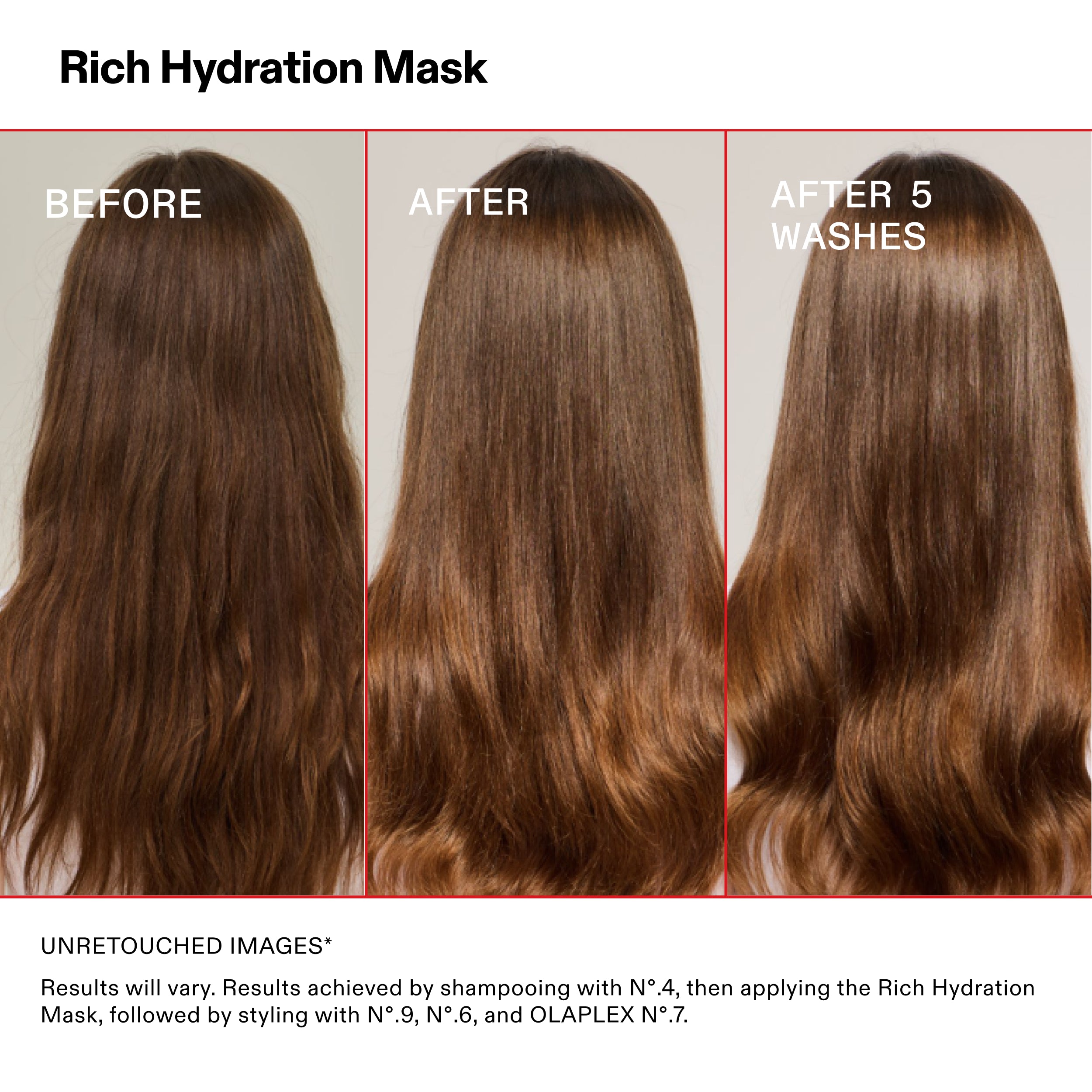 Rich Hydration Mask

ANTES

DESPUÉS

Después de 5
LAVADOS

IMÁGENES SIN RETOCAR*

Los resultados pueden variar. Resultados obtenidos tras lavar el cabello con el N°.4 y aplicar la Rich Hydration
Aplicación de mascarilla, seguida de peinado con Nº.9, Nº.6 y OLAPLEX Nº.7.
