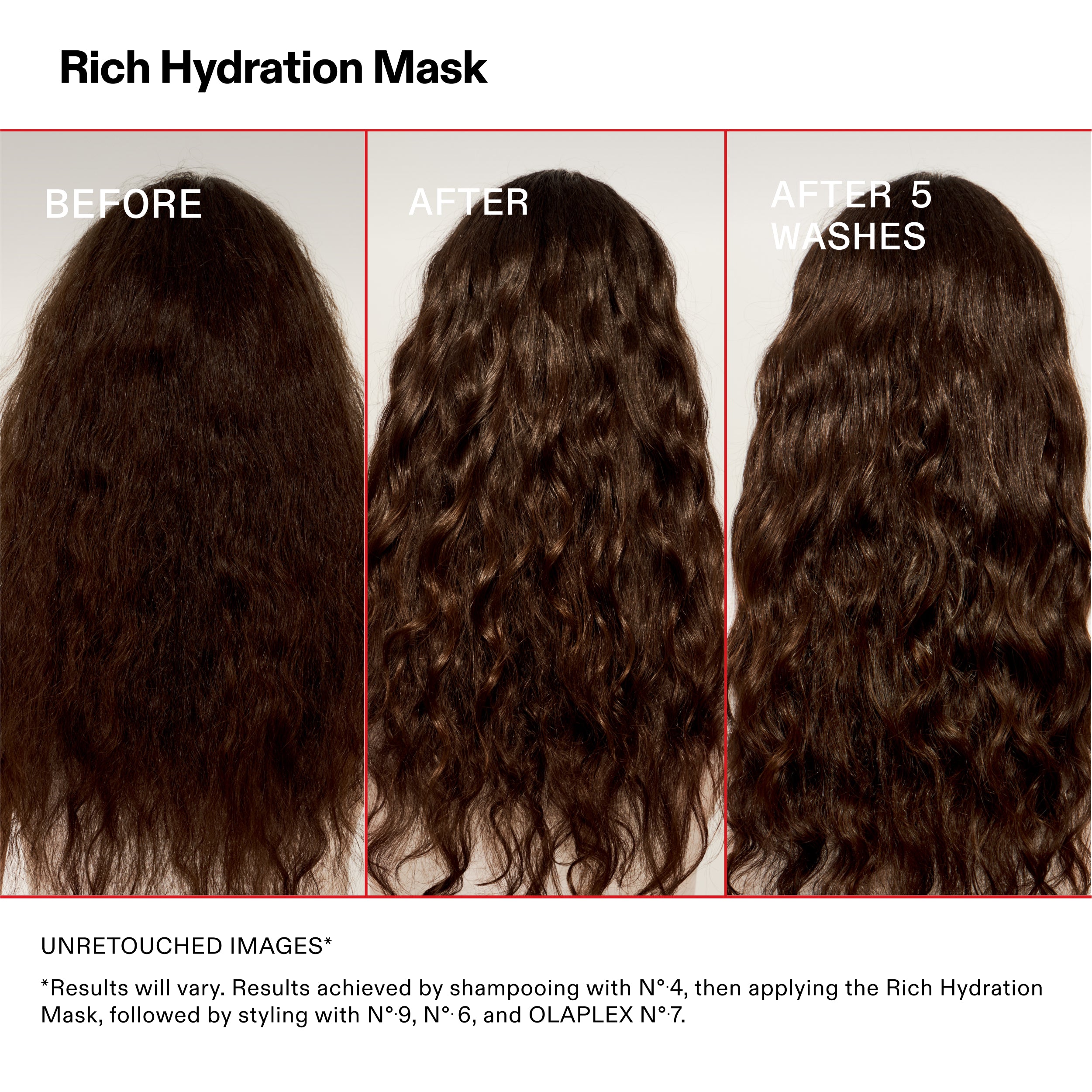 Rich Hydration Mask

ANTES

DESPUÉS

Después de 5
LAVADOS

IMÁGENES SIN RETOCAR*

*Los resultados pueden variar. Resultados obtenidos tras lavar el cabello con el N°-4 y aplicar después la Rich Hydration
Aplicación de mascarilla, seguida de peinado con Nº.9, Nº.6 y OLAPLEX Nº.7.
