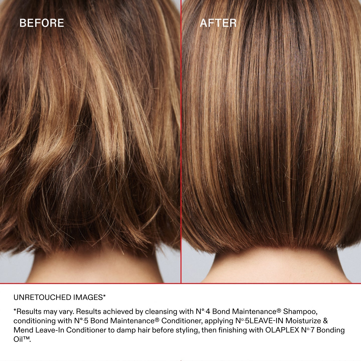 BEFORE
AFTER
UNRETOUCHED IMAGES*
*Results may vary. Results achieved by cleansing with N°.4 Bond Maintenance® Shampoo, conditioning with N°.5 Bond Maintenance® Conditioner, applying No.5LEAVE-IN Moisturize & Mend Leave-In Conditioner to damp hair before styling, then finishing with OLAPLEX No.7 Bonding Oil™.