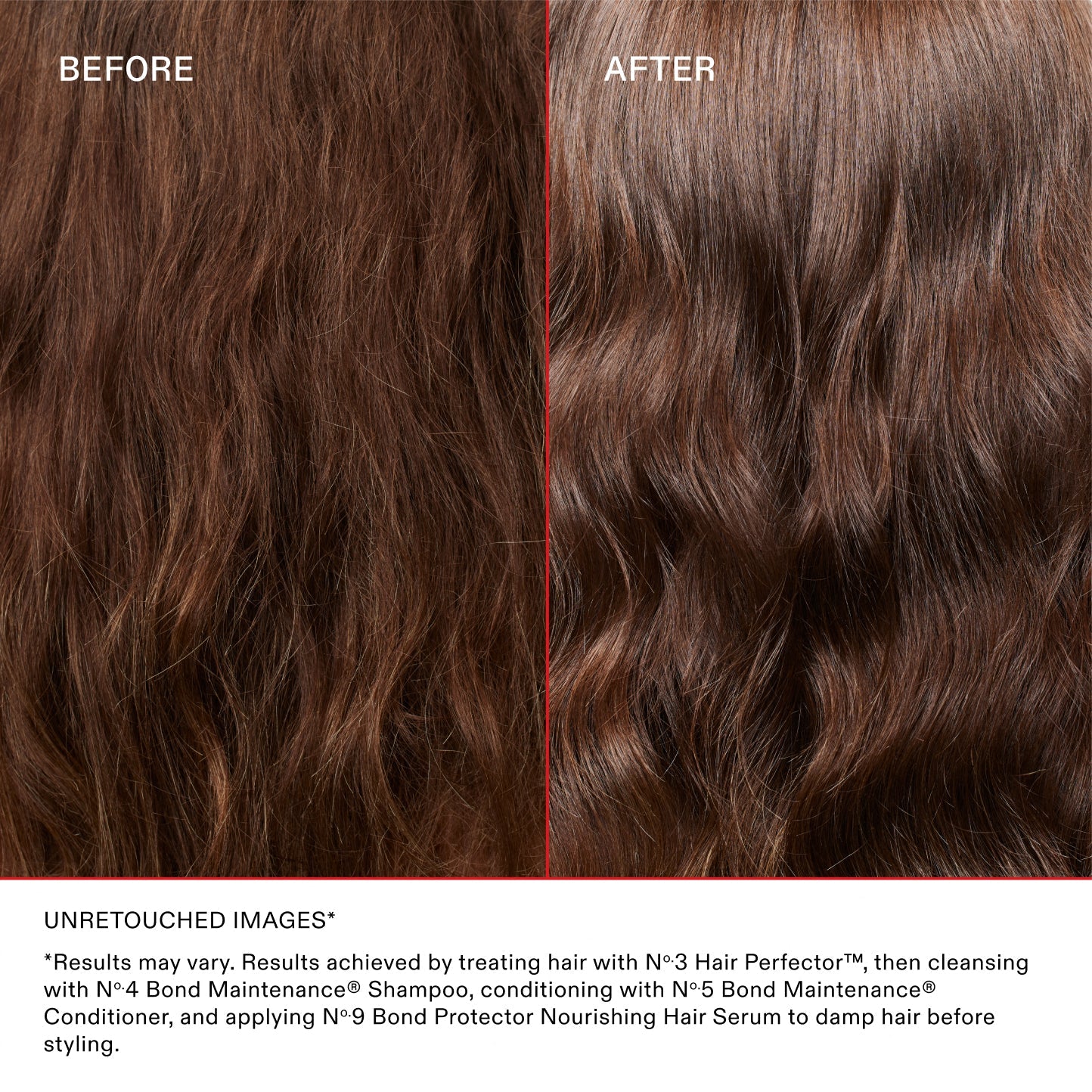 BEFORE
AFTER
UNRETOUCHED IMAGES*

*Results may vary. Results achieved by treating hair with N°.3 Hair Perfector™, then cleansing with N°.4 Bond Maintenance® Shampoo, conditioning with N°.5 Bond Maintenance® Conditioner, and applying N°.9 Bond Protector Nourishing Hair Serum to damp hair before styling.