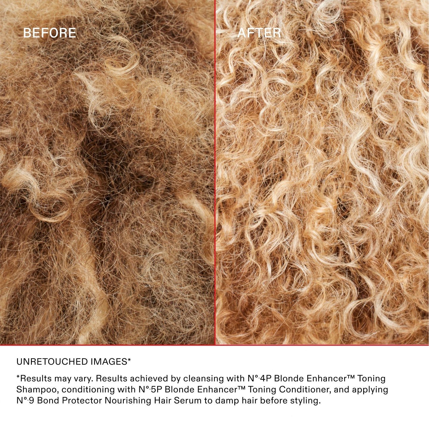 BEFORE AFTER

UNRETOUCHED IMAGES* **Results may vary. Results achieved by cleansing with Nº.4P Blonde Enhancer™ Toning Shampoo, conditioning with Nº.5P Blonde Enhancer™ Toning Conditioner, and applying Nº.9 Bond Protector Nourishing Hair Serum to damp hair before styling
