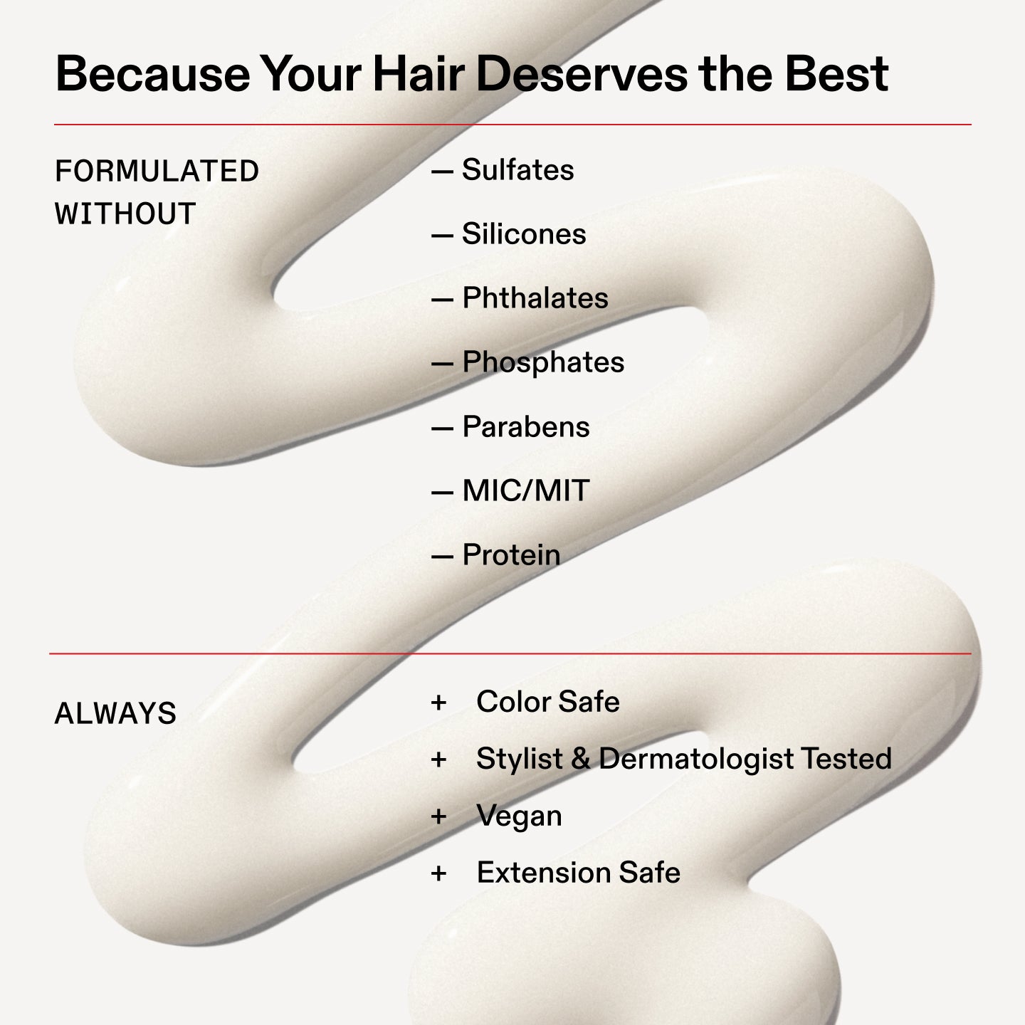 Porque tu cabello se merece lo mejor
FORMULADO
SIN
- Sulfatos
- Siliconas
- Ftalatos
- Fosfatos
- Parabenos
- MIC/MIT
- Proteína
Siempre
+ Apto para cabellos teñidos
+ Probado por estilistas capilares y dermatólogos
+ Vegano
+ Seguro para extensiones