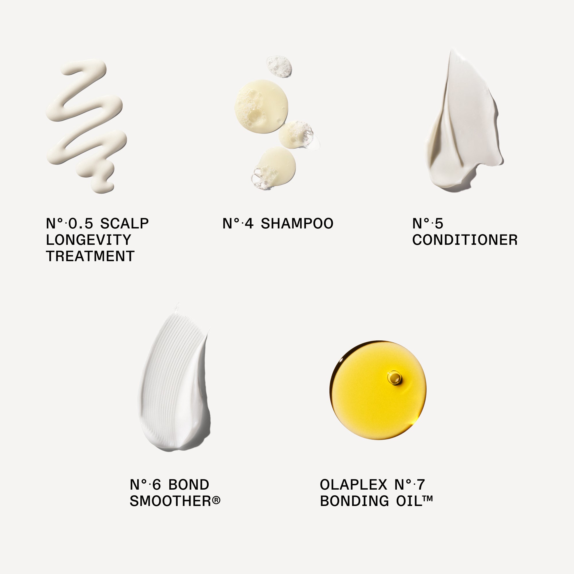 muestra de producto cremoso

Nº.0.5 SCALP LONGEVITY TREATMENT: 5 ml/0,17 fl oz

Nº.4 BOND MAINTENANCE® SHAMPOO: 30 ml/1 fl oz

Nº.5 BOND MAINTENANCE® CONDITIONER: 30 mL/1 fl oz

Nº.6 BOND SMOOTHER®: 30 mL / 1 FL. OZ.

Nº.7 BONDING OIL™
