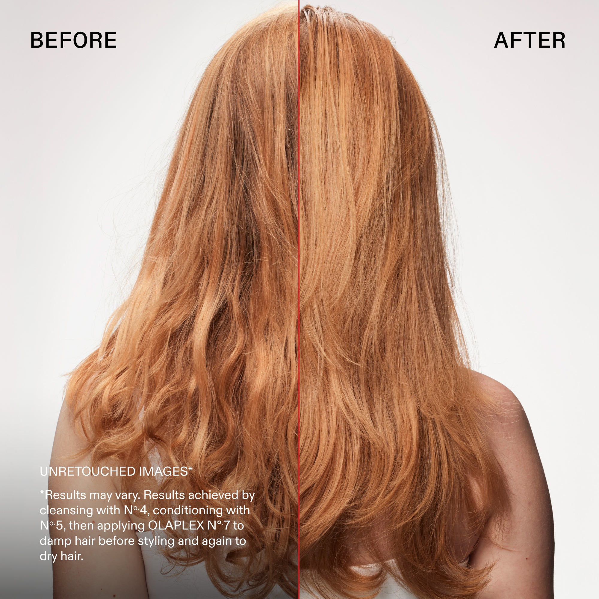 Antes y después
IMÁGENES SIN RETOCAR*
*Los resultados pueden variar. Resultados obtenidos tras lavar el cabello con el Nº.4, acondicionarlo con el Nº.5, y aplicar el OLAPLEX Nº.7 sobre el cabello húmedo antes de peinarlo y de nuevo sobre el cabello seco.