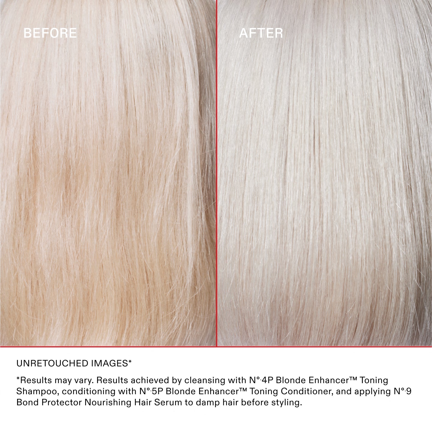 IMÁGENES SIN RETOCAR*
* Los resultados pueden variar. Resultados obtenidos lavando el cabello con el Nº.4P Blonde Enhancer™ Toning Shampoo, acondicionándolo con el Nº.5P Blonde Enhancer™ Toning Conditioner y aplicando el Nº.9 Bond Protector Nourishing Hair Serum sobre el cabello húmedo antes de peinarlo.