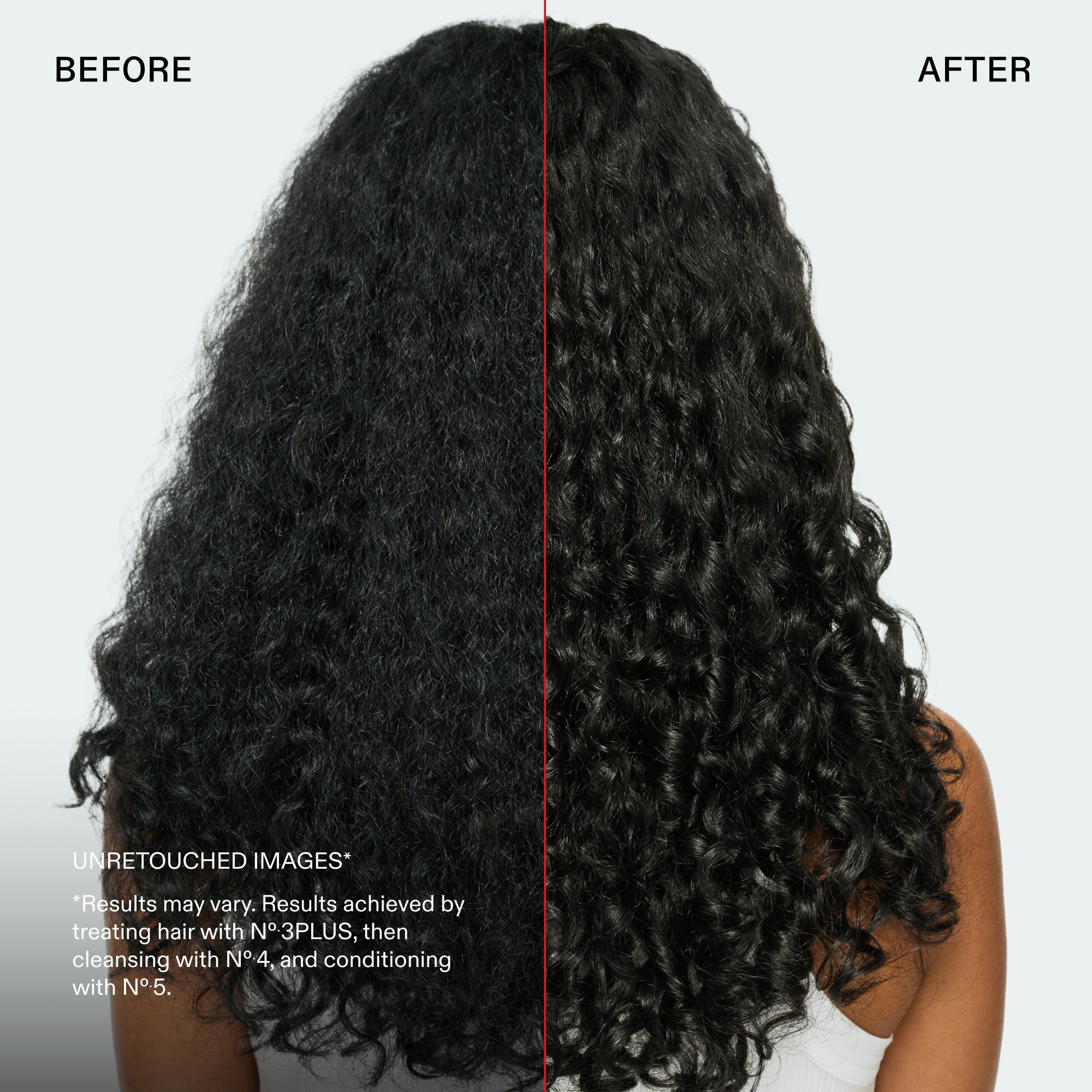 Antes y después
IMÁGENES SIN RETOCAR*
*Los resultados pueden variar. Resultados obtenidos al tratar el cabello con Nº.3PLUS, lavar con el Nº.4 y acondicionar con el Nº.5.