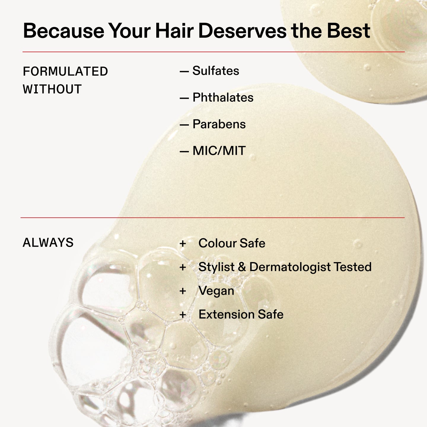 Porque tu cabello se merece lo mejor

FORMULADO
SIN

- Sulfatos

- Ftalatos

- Parabenos

- MIC/MIT

Siempre

+ Apto para cabellos teñidos

+ Probado por estilistas capilares y dermatólogos

+ Vegano

+ Extensión segura