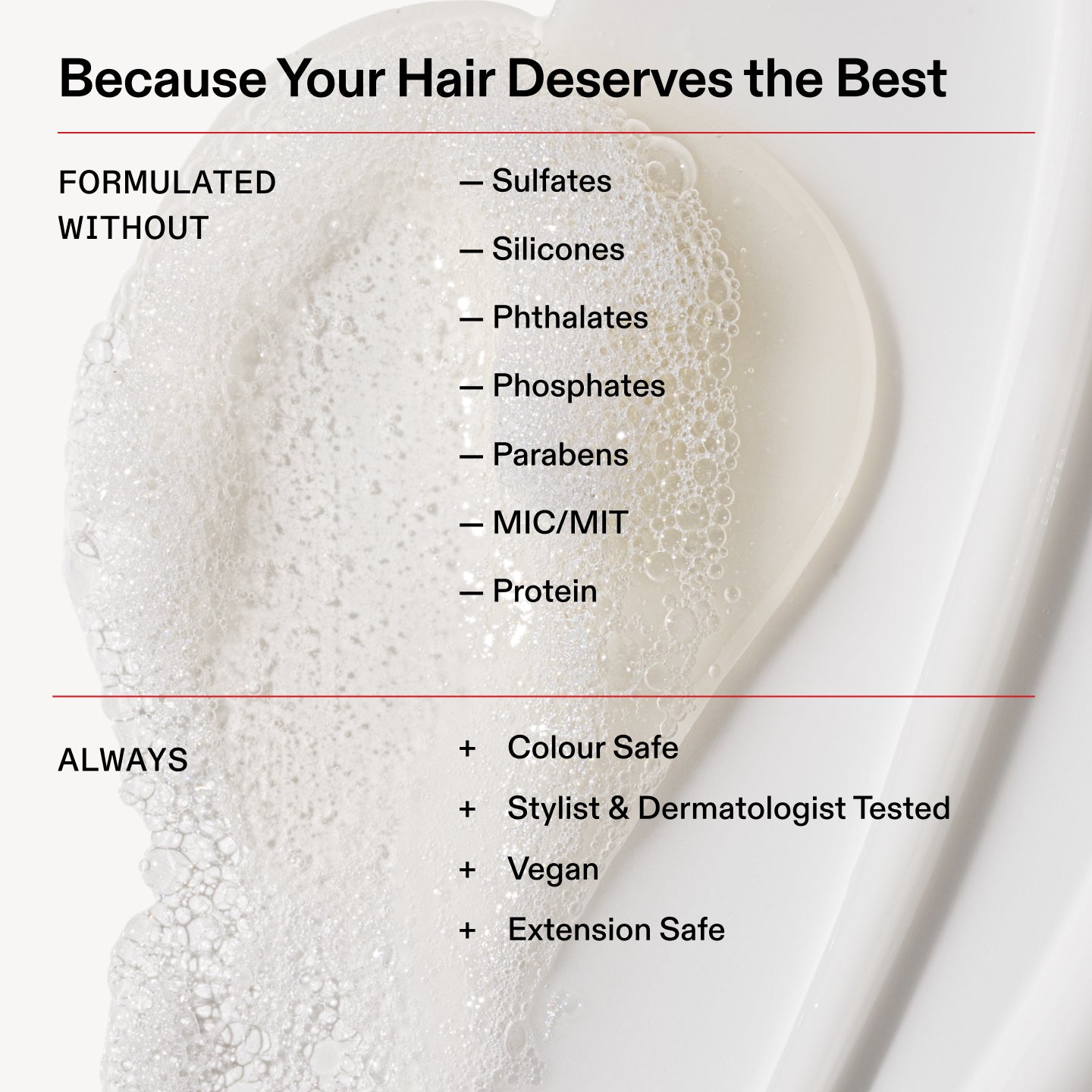Porque tu cabello se merece lo mejor

FORMULADO
SIN

- Sulfatos

- Siliconas

- Ftalatos

- Fosfatos

- Parabenos

- MIC/MIT

- Proteína

Siempre

Apto para cabellos teñidos

+ Probado por estilistas capilares y dermatólogos

+ Vegano

+ Extensión segura