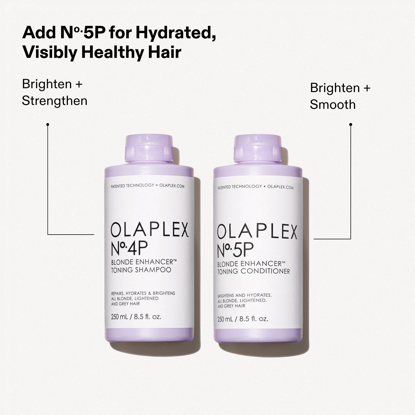 Add Nº.5P for Hydrated, Visibly Healthy Hair

Brighten + Strengthen Brighten + Smooth

OLAPLEX Nº.4P BLONDE ENHANCER™ TONING SHAMPOO REPAIR, HYDRATE, & BRIGHTEN ALL BLONDE, LIGHTENED, & GREY HAIR. 250 mL / 8.5 fl. oz.

OLAPLEX Nº.5P BLONDE ENHANCER™ TONING CONDITIONER REPAIR AND HYDRATES ALL BLONDE, LIGHTENED, AND GREY HAIR. 250 mL / 8.5 fl. oz.