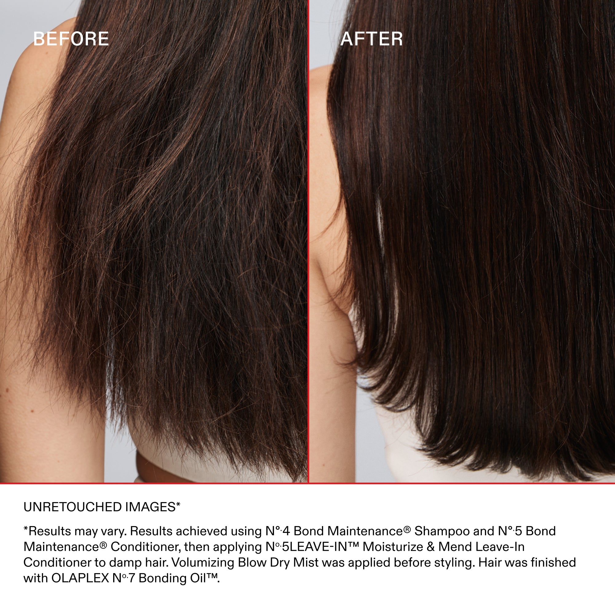 BEFORE

AFTER

UNRETOUCHED IMAGES*

*Results may vary. Results achieved by cleansing with N°4 Bond Maintenance® Shampoo and N°5 Bond Maintenance® Conditioner; then applying N°.5 LEAVE-IN™ Moisturize & Mend Leave-in Conditioner to damp hair. Volumizing Blow Dry Mist was applied before styling. Hair was finished with OLAPLEX N°7 Bonding Oil™.