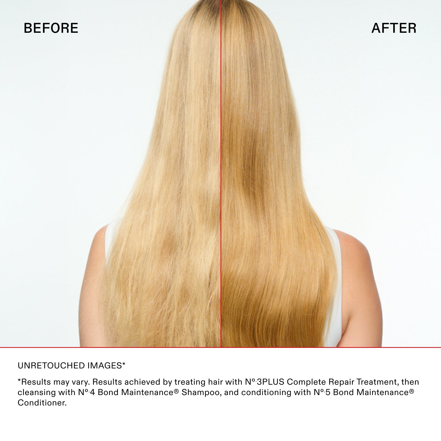 IMÁGENES SIN RETOCAR*

* Los resultados pueden variar. Resultados conseguidos al tratar el cabello con N°.3PLUS Complete Repair Treatment, luego
limpieza con N°.4 Bond Maintenance® Shampoo, y acondicionamiento con N°.5 Bond Maintenance®
Acondicionador.