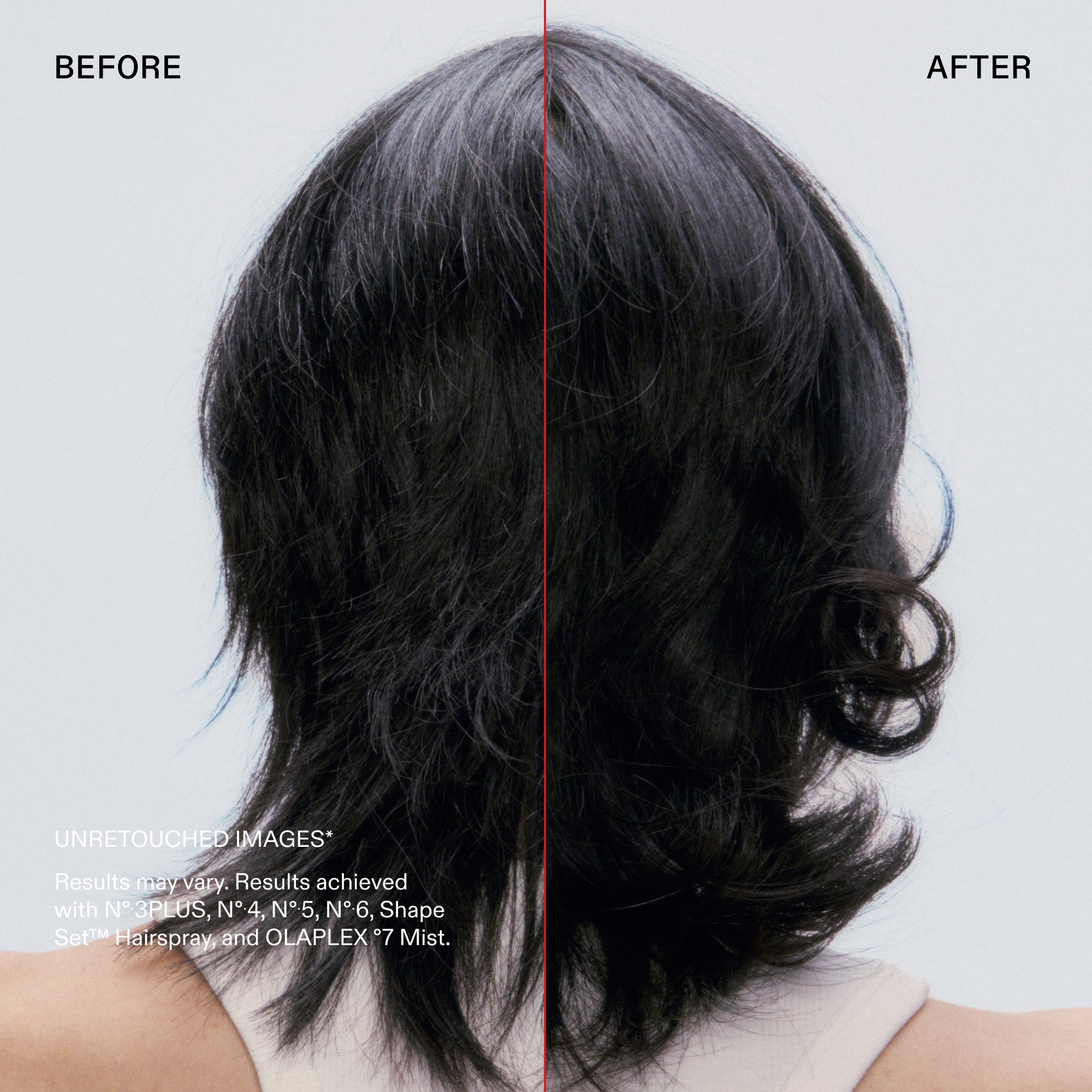 Before and after

UNRETOUCHED IMAGES*
Results may vary. Results achieved with N° 3PLUS, N°4, N° 5, N°6, Shape Set™ Hairspray, and OLAPLEX °7 Mist.