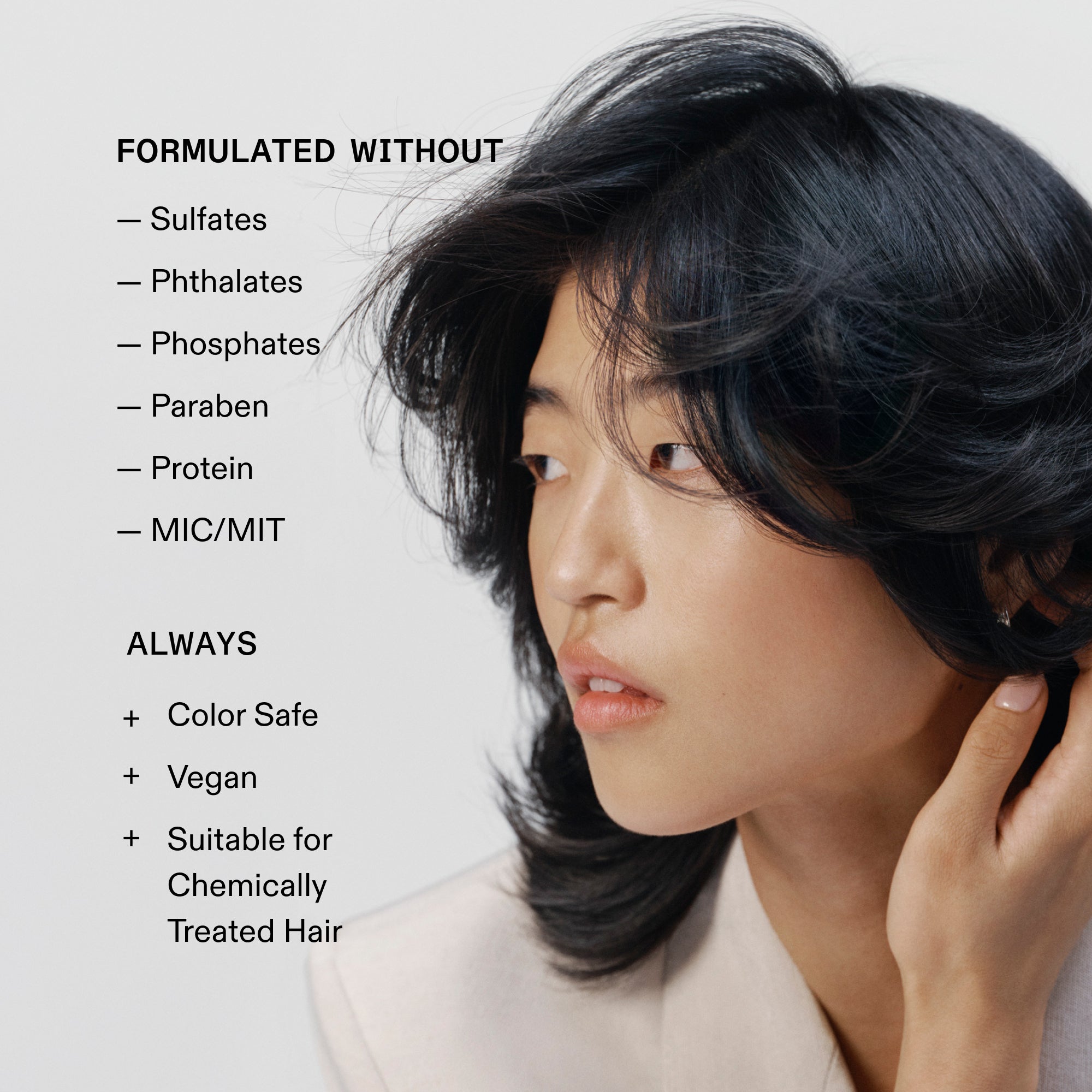 FORMULATED WITHOUT
- Sulfates
- Phthalates
- Phosphates
- Paraben
- Protein
- MIC/MIT
ALWAYS
+ Color Safe
+ Vegan
+ Suitable for
Chemically
Treated Hair