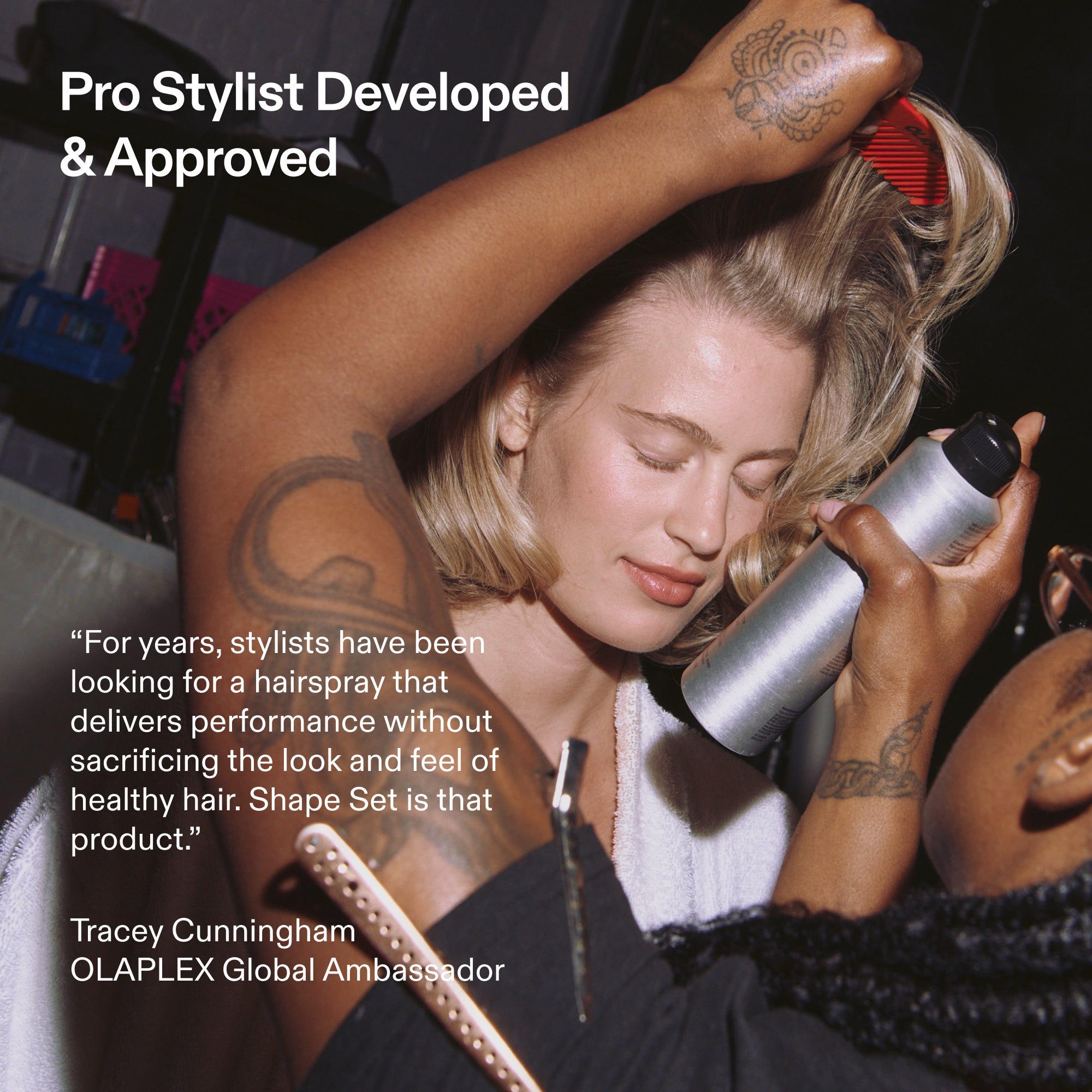 Pro Stylist Developed
& Approved
"For years, stylists have been looking for a hairspray that delivers performance without sacrificing the look and feel of healthy hair. Shape Set is that product."
Tracey Cunningham
OLAPLEX Global Ambassador